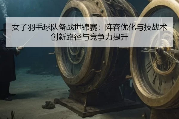 女子羽毛球队备战世锦赛：阵容优化与技战术创新路径与竞争力提升